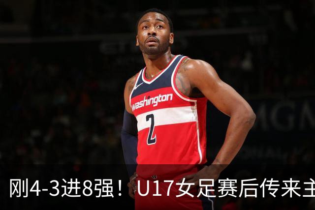 刚4-3进8强！U17女足赛后传来主帅马晓旭消息，刘雨希说的很实在